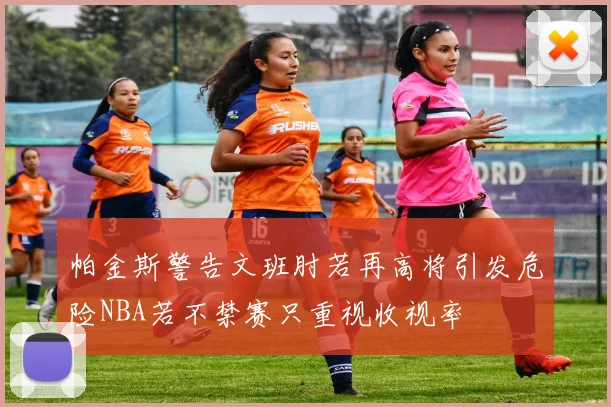 帕金斯警告文班肘若再高将引发危险NBA若不禁赛只重视收视率