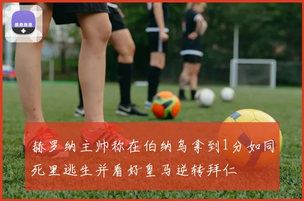 赫罗纳主帅称在伯纳乌拿到1分如同死里逃生并看好皇马逆转拜仁