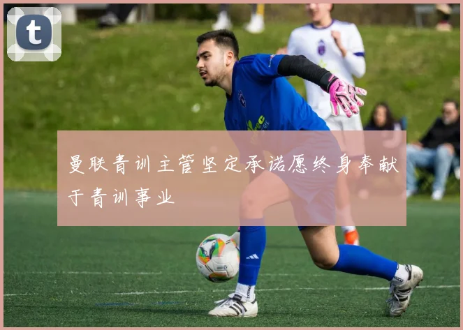 曼联青训主管坚定承诺愿终身奉献于青训事业