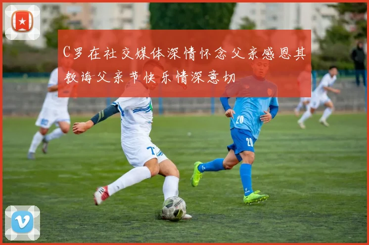 C罗在社交媒体深情怀念父亲感恩其教诲父亲节快乐情深意切