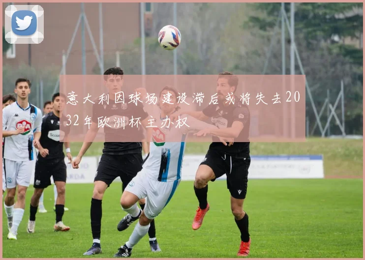 意大利因球场建设滞后或将失去2032年欧洲杯主办权