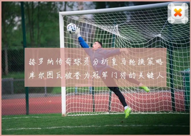 赫罗纳传奇球员分析皇马轮换策略库尔图瓦被誉为冠军门将的关键人物