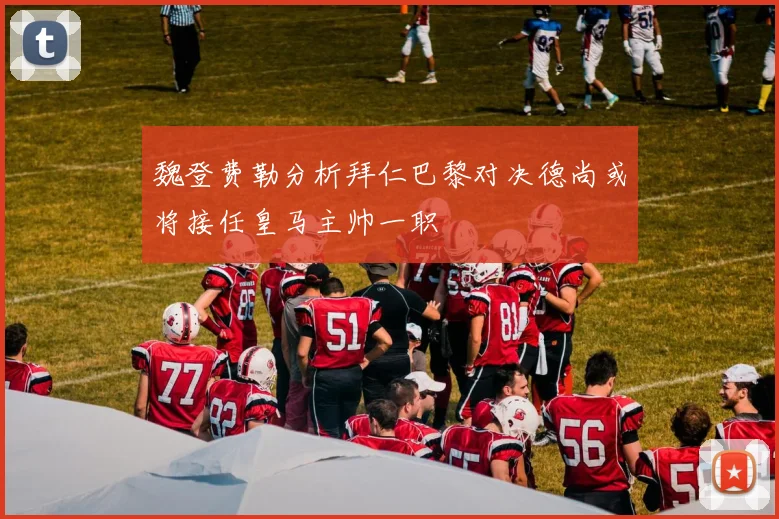 魏登费勒分析拜仁巴黎对决德尚或将接任皇马主帅一职