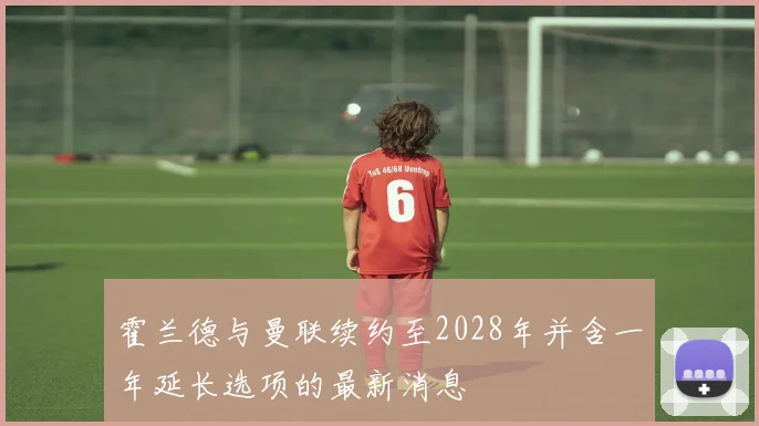 霍兰德与曼联续约至2028年并含一年延长选项的最新消息