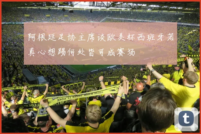 阿根廷足协主席谈欧美杯西班牙若真心想踢何处皆可成赛场