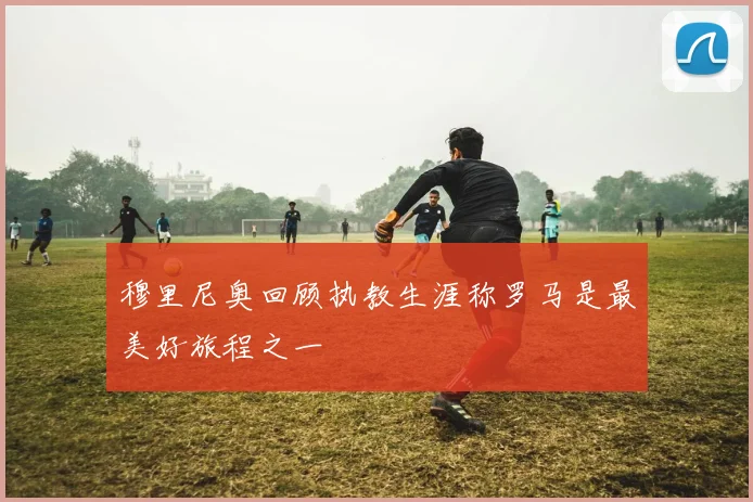 穆里尼奥回顾执教生涯称罗马是最美好旅程之一